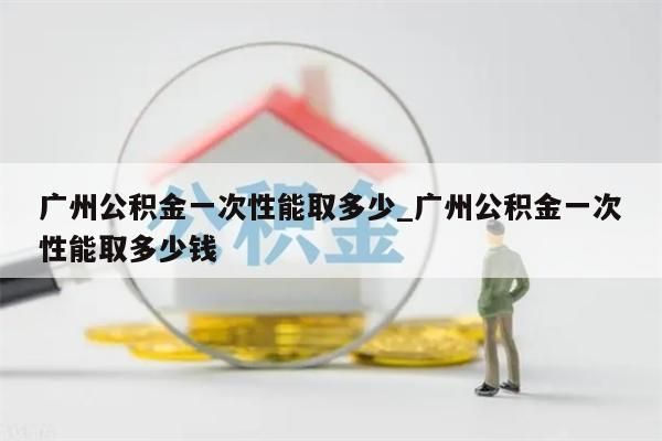 广州公积金一次性能取多少_广州公积金一次性能取多少钱