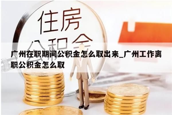 广州在职期间公积金怎么取出来_广州工作离职公积金怎么取