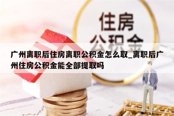 广州离职后住房离职公积金怎么取_离职后广州住房公积金能全部提取吗