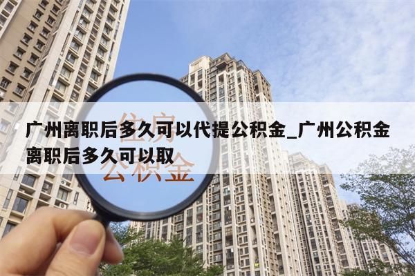 广州离职后多久可以代提公积金_广州公积金离职后多久可以取