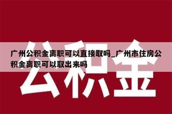 广州公积金离职可以直接取吗_广州市住房公积金离职可以取出来吗