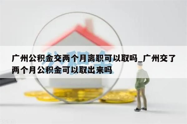 广州公积金交两个月离职可以取吗_广州交了两个月公积金可以取出来吗