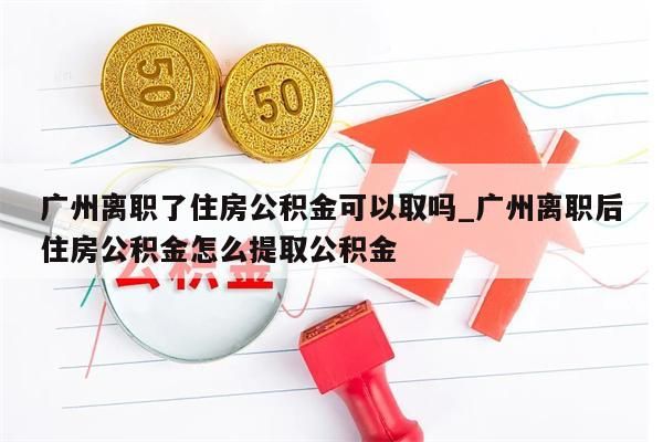 广州离职了住房公积金可以取吗_广州离职后住房公积金怎么提取公积金