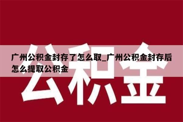 广州公积金封存了怎么取_广州公积金封存后怎么提取公积金